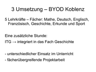 3 Umsetzung – BYOD Koblenz
5 Lehrkräfte – Fächer: Mathe, Deutsch, Englisch,
Französisch, Geschichte, Erkunde und Sport
Eine zusätzliche Stunde:
ITG → integriert in das Fach Geschichte
- unterschiedlicher Einsatz im Unterricht
- fächerübergreifende Projektarbeit

 