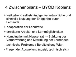 4 Zwischenbilanz – BYOD Koblenz
+ weitgehend selbstständige, verantwortliche und
sinnvolle Nutzung der Endgeräte durch
Lernende
+ Kooperation der Lehrkräfte
+ erweiterte Arbeits- und Lernmöglichkeiten
+ Kombination mit Klassenrat → Stärkung der
Verantwortung und Mitwirkung der Lernenden
- technische Probleme / Bereitstellung Wlan
- Fragen der Ausweitung (sozial, technisch etc.)

 