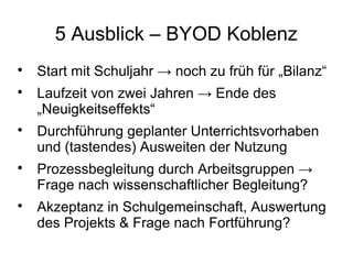 5 Ausblick – BYOD Koblenz









Start mit Schuljahr → noch zu früh für „Bilanz“
Laufzeit von zwei Jahren → Ende des
„Neuigkeitseffekts“
Durchführung geplanter Unterrichtsvorhaben
und (tastendes) Ausweiten der Nutzung
Prozessbegleitung durch Arbeitsgruppen →
Frage nach wissenschaftlicher Begleitung?
Akzeptanz in Schulgemeinschaft, Auswertung
des Projekts & Frage nach Fortführung?

 