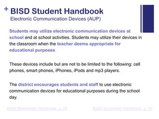 BISD Student HandbookElectronic Communication Devices (AUP)Students may utilize electronic communication devices at school and at school activities. Students may utilize their devices in the classroom when the teacher deems appropriate for educational purposes. These devices include but are not to be limited to the following: cell phones, smart phones, iPhones, iPods and mp3 players. The district encourages students and staff to use electronic communication devices for educational purposes during the school day.BISD Secondary Handbook, p. 30BISD Elementary Handbook, p. 26