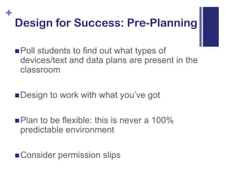Design for Success: Pre-PlanningPoll students to find out what types of devices/text and data plans are present in the classroomDesign to work with what you’ve gotPlan to be flexible: this is never a 100% predictable environmentConsider permission slips
