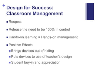 Design for Success: Classroom ManagementRespectRelease the need to be 100% in controlHands-on learning = Hands-on managementPositive Effects:Brings devices out of hidingPuts devices to use of teacher’s designStudent buy-in and appreciation