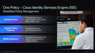 © 2013 Cisco and/or its affiliates. All rights reserved. Cisco Confidential 32
One Policy – Cisco Identity Services Engine (ISE)
Simplified Policy Management
Context-Aware
Comprehensive secure
access based on Who, What,
When, Where, How
Central Policy
Platform
Consistent policy for
LAN, WLAN, and VPN
MDM Integration
Compliance assessment and
network access control of
mobile endpoints
 