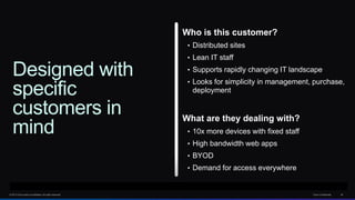 © 2013 Cisco and/or its affiliates. All rights reserved. Cisco Confidential 42
Designed with
specific
customers in
mind
Who is this customer?
• Distributed sites
• Lean IT staff
• Supports rapidly changing IT landscape
• Looks for simplicity in management, purchase,
deployment
What are they dealing with?
• 10x more devices with fixed staff
• High bandwidth web apps
• BYOD
• Demand for access everywhere
 