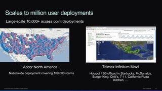 © 2013 Cisco and/or its affiliates. All rights reserved. Cisco Confidential 45
Scales to million user deployments
Telmex Infinitum Movil
Hotspot / 3G offload in Starbucks, McDonalds,
Burger King, Chili’s, 7-11, California Pizza
Kitchen, …
Large-scale 10,000+ access point deployments
Accor North America
Nationwide deployment covering 100,000 rooms
 