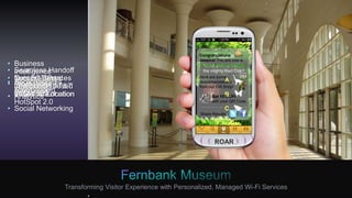 Download Fernbank App
Local Services
50%DOWNLOAD
COMPLETE
3G
JESSICA_
Hi, I am Jack.
I’ll be your tour
guide today.
Hear that
Roar?
ROAR
View Note Card
You are now in the
Great Room. See how
the Giganotosaurus
lived millions of
years ago!
Continue
Please Follow
Route to find
NatureQuest
A.
B.
C.
Which animal lived in
the mighty Red Oak?
PuzzleCongratulations
Jessica! You are now a
Junior Paleontologist!
Share Results
Here are some
recommendations
from our Gift Shop!
Get 10% OFF
with your QR Code
Transforming Visitor Experience with Personalized, Managed Wi-Fi Services
• Network Services
Discovery on
the Device
• Local Services
Discovery
• Seamless Handoff
from 3G/4G to
Wi-Fi Using AT&T
WISPr Client or
HotSpot 2.0
• Application
Downloaded
• Personalized
Application
• Personalized
Tour Guide
• Context-Based
Information based
on Visitor Location
• Turn by Turn
navigation
based on Location
• Context-Based
Information based
on Visitor Location
• Business
Intelligence 
• Promotions 
• Analytics 
• Social Networking
 