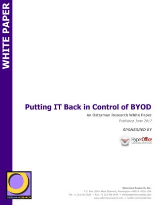 WHITE PAPER




                 Putting IT Back in Control of BYOD
ON                                                        An Osterman Research White Paper
                                                                                      Published June 2012

                                                                                          SPONSORED BY
                                sponsored by
          SPON




                 sponsored by
                                                                                          Osterman Research, Inc.
                                                        P.O. Box 1058 • Black Diamond, Washington • 98010-1058 • USA
                                          Tel: +1 253 630 5839 • Fax: +1 253 458 0934 • info@ostermanresearch.com
                                                                 www.ostermanresearch.com • twitter.com/mosterman
 