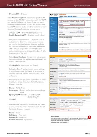 How to BYOD with Ruckus Wireless                           Application Note


	 Dynamic PSK = Enabled                                                      1   2
In the Advanced Options, we can also specify VLAN
settings for this WLAN. If we want to match this WLAN                        5   6
to a specific VLAN, we can do so. Or, we can assign
different users to different VLANs. This is useful if we
have VLAN policies on the wired network and we want                          9   10
to extend those policies to our wireless users.

	 ACCESS VLAN = Enter VLAN ID (default = 1)
	 Enable Dynamic VLAN = Enabled (check in box)

3.	 nly valid users can receive a DPSK with Zero-IT
   O
   Activation. To determine which users are valid,
   we need to decide what user database we’ll use
   for Zero-IT authentication. Scroll near the bottom
   of the WLANs page where you’ll find the Zero-IT
   authentication server settings and the Zero-IT URL
   (make a note of the URL).

	Select Local Database. (If integrating with an exist-             1        2   3
  ing user database, this is where we would select our
  AD or LDAP database)
                                                                    5       6    7
	 Click Apply (far right corner, not shown).

	Below the Zero-IT authentication server settings                  9       10
  is a configuration section for DPSK expiration. If
  desired, set a PSK lifetime after which the DPSK
  will expire.

4.	 ow create a user group that is permitted to access
   N
   this WLAN. Select Roles from the left-hand side.
   Create a new role.

	 Name = ZERO-IT-role
	 Description =  nter a useful description or leave
                E
                blank
	 Specify WLAN access =  nable the DPSK-
                           E
                           ZERO-IT WLAN
	 Click OK.


5.	 se the ZoneDirector’s local database and create
   U
   a new user for this role. Select Users from the left-
   hand side. Create a new user.

	   Name = ZeroIT
	   Full Name = First Last
	   Password = password                                       1     2       3    4
	   Confirm Password = password

                                                              5     6       7    8

                                                               9   10
How to BYOD with Ruckus Wireless                                        Page 3
 