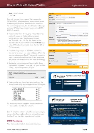 How to BYOD with Ruckus Wireless                           Application Note


	 Role = ZERO-IT-role                                      1   2     3        4
	 Click OK.

So a role has now been created that maps to the            5   6     7        8
DPSK-ZERO-IT WLAN and then we’ve created a user
that belongs to this role. When this user enters his/
her username/password, the ZoneDirector will assign        9   10
a unique DPSK with permission to access the DPSK-
ZERO-IT network.

6.	 o connect a client device, plug in to an Ethernet
   T
   port with access to the ZoneDirector’s sub-
   net/VLAN and use a Web browser to open
   the “activate” URL. The URL will always be the
   ZoneDirector IP address followed by /activate (e.g.
   https://192.168.2.34/activate). Note that the URL is                       1   2
   TLS encrypted.

7.	 his Web page serves as the DPSK authentica-
   T                                                                          5   6
   tion portal to ensure you are a valid user. When the
   username/password (ZeroIT / password) created in
   step 5 is entered, the ZoneDirector will determine
                                                                              9   10
   the proper role and provision the client accordingly.

8.	 uccessful authentication will launch a file down-
   S
   load called “prov.exe,” “prov.apk,” or “prov.mobile-
   config,” depending on the OS type.                          11 22 33 44

                                                               55 66          77 88

                                                               9 9 10
                                                                    10
9.	  pen the file and Zero-IT will auto-configure the
    O
    WLAN profile (may require administrator privileges).


                                                           1   2     3        4

                                                           5   6     7        8

                                                           9   10
10. The configuration script will also automatically
    
    connect the client to the network.


Zero-IT simplifies network setup for new users, as you
can see. Configuring ZoneDirector is straightforward
for IT staff and the client experience is intuitive.


BYOD-Provisioning
Now it’s important to look at device onboarding


How to BYOD with Ruckus Wireless                                         Page 4
 
