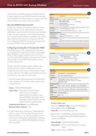 How to BYOD with Ruckus Wireless                                                              Application Note



without Ethernet. Mobile phones and tablets are the                                                                   1    2
primary devices driving the BYOD trend, but they lack
wired interfaces. So there needs to be a way to securely
provision them with a clean, intuitive workflow.
                                                                                                                      5    6
How does BYOD Provisioning work?                                                                                      9    10
By relying on the Zero-IT Activation feature, a “provi-
sioning” network can be easily created to automati-
cally redirect users to the Zone Director’s activate login                                                            6b   6d
screen. The open network is used only for device pro-
visioning; after the ZoneDirector validates user creden-
tials, mobile devices receive a configuration file that
auto-configures the WLAN connection manager and
re-connects them on the proper WLAN.

Configuring and Using Zero-IT Activation for BYOD
The BYOD setup for this is quite similar to the previ-
ous wired Zero-IT setup. In fact, it relies on the DPSK-                                                    1         2    3
ZERO-IT SSID already created for device connectiv-
ity. Think of that WLAN as the corporate network. Now
simply create a second WLAN that will serve as our                                                          5         6    7
provisioning network.
                                                                                                            9         10   6c
To start, within the ZoneFlex system, define a new
Hotspot Service to use for wireless provisioning.
Hotspot Services are a way to control network access                                                1      2
                                                                                                           6b         3
                                                                                                                      6d   4
                                                                                                                           6e
on open networks. This helps ensure that the provision-
ing network is used only for provisioning.
                                                                                                    5       6         7    8
1.	 ind the Hotspot Services section on the left-hand
   F
   side and select it. In the main screen, create a new                                             9      10         6c
   Hotspot Service

	 Name = BYOD-PROVISIONING                                                                          6b      6d        6e
	 Login Page =  ttps://xx.xx.xx.xx/activate,
               h
               where xx.xx.xx.xx is the IP
               address of the Zone Director (e.g.
               https://192.168.2.34/activate). This is
               the page to which ZoneDirector will
               redirect users for authentication.
                                                             	 Create a New rule.
	 Authentication Server = Local Database
                                                             	Enter the “activate” URL (https://192.168.2.34/acti-
	 Wireless Client Isolation =Full
                                                               vate) address here and click save.
2.	t’s also important to configure a “walled garden,”
   I                                                         	 Click OK to save this Hotspot Service.
   which is a way to limit the network access on the         3.	 ow create a new WLAN to offer these Hotspot
                                                                N
   Open network so it can only be used for provision-           Services. Navigate back to the WLANs page and
   ing. To do so, expand the walled garden configura-           create a new WLAN.
   tion section in our BYOD-PROVISIONING Hotspot
   Services profile.                                         	 Name/ESSID = BYOD-PROVISIONING
                                                             	 Description = Enter a useful description or leave 	
                                                             			             blank
                                                             	 Type = Hotspot Service (WISPr)
How to BYOD with Ruckus Wireless                                                                                Page 5
 