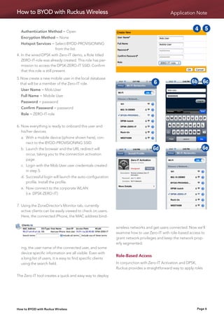 How to BYOD with Ruckus Wireless                                                                Application Note
                                                                                                               1          2

	 Authentication Method = Open
                                                                                        1       2       3        4   5    6
	 Encryption Method = None
	 Hotspot Services =  elect BYOD-PROVISIONING
                     S                                                                  5       6       7 18         2
                                                                                                                     9     3
                                                                                                                          10
                     from the list.
4.	n the wired DPSK with Zero-IT demo, a Role titled
   I                                                                                    9       10 1 6c 25           36 46d
                                                                                                                      6b 7
   ZERO-IT-role was already created. This role has per-
   mission to access the DPSK-ZERO-IT SSID. Confirm
   that this role is still present.
                                                                             1      26b 3 6d 5 6e 69
                                                                                             4                       7 86c
                                                                                                                     10
5.	Now create a new mobile user in the local database
   that will be a member of the Zero-IT role.                                5      6       7       9
                                                                                                    8        6b 6c
                                                                                                            10   6d       6e
	 User Name = Mob.User
	 Full Name = Mobile User                                                    9     10       6c 6b           6d       6e
	 Password = password
	 Confirm Password = password                                               1
                                                                            6b      2
                                                                                    6d      3 1
                                                                                            6e 4            2        3    4
	 Role = ZERO-IT-role

                                                                            5       6       7       5
                                                                                                    8       6        7    8
6.	 ow everything is ready to onboard this user and
   N
   his/her devices.
	 a.	
     With a mobile device (iphone shown here), con-
                                                                            9      10       6c 9            10       6c
     nect to the BYOD-PROVISIONING SSID.
	 b.	  aunch the browser and the URL redirect will
      L                                                                     6b      6d      6e 6b           6d       6e
      occur, taking you to the connection activation
      page.
	 c.	  ogin with the Mob.User user credentials created
      L
      in step 5.
	 d.	 uccessful login will launch the auto-configuration
     S
     profile. Install the profile.
	 e.	
     Now connect to the corporate WLAN
     (i.e. DPSK-ZERO-IT)


7.	  sing the ZoneDirector’s Monitor tab, currently
    U
    active clients can be easily viewed to check on users.
    Here, the connected iPhone, the MAC address bind-


                                                              wireless networks and get users connected. Now we’ll
                                                              examine how to use Zero-IT with role-based access to
                                                              grant network privileges and keep the network prop-
                                                              erly segmented.
  ing, the user name of the connected user, and some
  device specific information are all visible. Even with
                                                              Role-Based Access
  a long list of users, it is easy to find specific clients
  using the search field.                                     In conjunction with Zero-IT Activation and DPSK,
                                                              Ruckus provides a straightforward way to apply roles

The Zero-IT tool creates a quick and easy way to deploy




How to BYOD with Ruckus Wireless                                                                                 Page 6
 