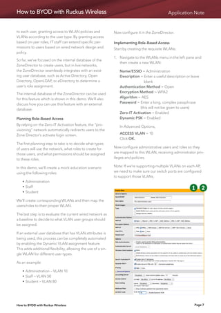How to BYOD with Ruckus Wireless                                                                 Application Note


to each user, granting access to WLAN policies and             Now configure it in the ZoneDirector.
VLANs according to the user type. By granting access
based on user roles, IT staff can extend specific per-         Implementing Role-Based Access
missions to users based on wired network design and            Start by creating the requisite WLANs.
policy.
                                                               1.	Navigate to the WLANs menu in the left pane and
So far, we’ve focused on the internal database of the
                                                                   then create a new WLAN:
ZoneDirector to create users, but in live networks,
the ZoneDirector seamlessly integrates with an exist-          	   Name/ESSID = Administration
ing user database, such as Active Directory, Open              	   Description =  nter a useful description or leave
                                                                                  E
Directory, OpenLDAP, or eDirectory to determine a                                 blank
user’s role assignment.                                        	   Authentication Method = Open
The internal database of the ZoneDirector can be used          	   Encryption Method = WPA2
for this feature which is shown in this demo. We’ll also       	   Algorithm = AES
discuss how you can use this feature with an external          	   Password =  nter a long, complex passphrase
                                                                               E
database.                                                                      (this will not be given to users)
                                                               	   Zero-IT Activation = Enabled
Planning Role-Based Access                                     	   Dynamic PSK = Enabled
By relying on the Zero-IT Activation feature, the “pro-        	   In Advanced Options,
visioning” network automatically redirects users to the
Zone Director’s activate login screen.                         	   ACCESS VLAN =  0
                                                                                 1
                                                               	   Click OK.
The first planning step to take is to decide what types
of users will use the network, what roles to create for        Now configure administrative users and roles so they
those users, and what permissions should be assigned           are mapped to this WLAN, receiving administrator priv-
to these roles.                                                ileges and policies.

In this demo, we’ll create a mock education scenario           Note: If we’re supporting multiple VLANs on each AP,
using the following roles:                                     we need to make sure our switch ports are configured
                                                               to support those VLANs.
	   •	Administration
	   •	Staff
                                                                                                              11        22   33
	   •	Student

We’ll create corresponding WLANs and then map the
                                                                                                              55        66   77
users/roles to their proper WLAN.

The last step is to evaluate the current wired network as                                                     99 10
                                                                                                                  10
a baseline to decide to what VLAN user groups should
be assigned.

If an external user database that has VLAN attributes is
being used, this process can be completely automated
by enabling the Dynamic VLAN assignment feature.
This adds additional flexibility, allowing the use of a sin-
gle WLAN for different user types.

As an example:

	   •	Administration – VLAN 10
	   •	Staff – VLAN 50
	   •	Student – VLAN 80




How to BYOD with Ruckus Wireless                                                                                  Page 7
 