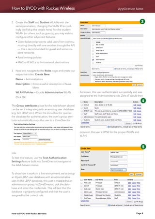 How to BYOD with Ruckus Wireless                                                             Application Note


2.	  reate the Staff and Student WLANs with the
    C                                                                                             1       2       3    4
    same parameters, changing the VLAN ID accord-
    ingly (we’ll skip the details here). For the student
    WLAN (or others, such as guests), you may wish to
                                                                                                  5      6        7    8
    configure other advanced features:
	   •	 lient Isolation (prevents valid users from commu-
      C                                                                                           9      10
      nicating directly with one another through the AP)
      — this is recommended for guest and some stu-
      dent networks
	   •	Rate limiting policies
	   •	MAC or IP ACLs to limit network destinations


3.	Now let’s navigate to the Roles page and create our
    respective roles. Create New.
	   Name = Administrators
	   Description = Enter a useful description or leave
                  
                  blank
	   WLAN Policies = Enable Administration WLAN              As shown, this user authenticated successfully and was
                                                            assigned to the Administrators role. Zero-IT would then
	   Click OK.
                                                                                           1       2      3       4
The Group Attributes value for this role (shown above)
can be set if integrating with an existing user database
(e.g. AD, LDAP, etc.). When the ZoneDirector queries
                                                                                           5       6      7        8
the database for authentication, the user’s group attri-
bute automatically maps the user to a ZoneDirector                                         9      10

                                                            provision this user’s DPSK for the proper WLAN and
                                                            VLAN.
                                                                                                                   1   2

                                                                                                                   5   6
role.
To test this feature, use the Test Authentication                                                                  9   10
Settings feature built into ZoneDirector (navigate to
the AAA Servers menu).


To show how it works in a live environment, we’ve setup
an OpenLDAP user database with an administrative
user. In the LDAP database, this user is mapped to an
administrator group. In ZoneDirector, pick the data-
base and enter the credentials. This will test that the
database is properly configured and that the user is
assigned to the correct role.




How to BYOD with Ruckus Wireless                                                                              Page 8
 