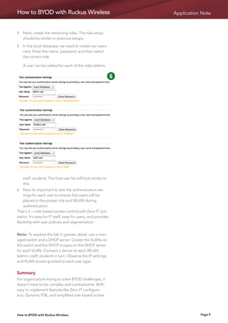 How to BYOD with Ruckus Wireless                                             Application Note


4.	Next, create the remaining roles. The role setup
    should be similar to previous setups.

5.	 the local database, we need to create our users
    In
    next. Enter the name, password, and then select
    the correct role.

	 user can be added for each of the roles (admin,
  A
                                                      1         2    3   4

                                                      5         6    7   8

                                                      9         10




    staff, student). The final user list will look similar to
    this.
6.	Now its important to test the authentication set-
    tings for each user to ensure that users will be
    placed in the proper role and WLAN during
    authentication.
That’s it —role-based access control with Zero-IT acti-
vation. It’s easy for IT staff, easy for users, and provides
flexibility with user policies and segmentation.


Note: To explore this lab in greater detail, use a man-
aged switch and a DHCP server. Create the VLANs on
the switch and the DHCP scopes on the DHCP server
for each VLAN. Connect a device to each WLAN 
(admin, staff, student) in turn. Observe the IP settings
and VLAN access granted to each user type.


Summary
For organizations trying to solve BYOD challenges, it
doesn’t have to be complex and cumbersome. With
easy to implement features like Zero-IT configura-
tion, Dynamic PSK, and simplified role-based access




How to BYOD with Ruckus Wireless                                                        Page 9
 