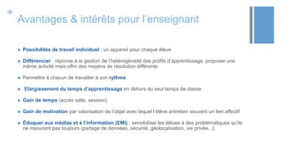 +
Avantages & intérêts pour l’enseignant
 Possibilités de travail individuel : un appareil pour chaque élève
 Différencier : réponse à la gestion de l’hétérogénéité des profils d’apprentissage, proposer une
même activité mais offrir des moyens de résolution différents
 Permettre à chacun de travailler à son rythme
 Elargissement du temps d’apprentissage en dehors du seul temps de classe
 Gain de temps (accès salle, session)
 Gain de motivation par valorisation de l’objet avec lequel l’élève entretien souvent un lien affectif
 Éduquer aux médias et à l’information (EMI) : sensibiliser les élèves à des problématiques qu'ils
ne mesurent pas toujours (partage de données, sécurité, géolocalisation, vie privée...).
 