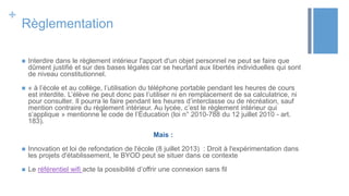+
Règlementation
 Interdire dans le règlement intérieur l'apport d'un objet personnel ne peut se faire que
dûment justifié et sur des bases légales car se heurtant aux libertés individuelles qui sont
de niveau constitutionnel.
 « à l’école et au collège, l’utilisation du téléphone portable pendant les heures de cours
est interdite. L’élève ne peut donc pas l’utiliser ni en remplacement de sa calculatrice, ni
pour consulter. Il pourra le faire pendant les heures d’interclasse ou de récréation, sauf
mention contraire du règlement intérieur. Au lycée, c’est le règlement intérieur qui
s’applique » mentionne le code de l’Éducation (loi n° 2010-788 du 12 juillet 2010 - art.
183).
Mais :
 Innovation et loi de refondation de l'école (8 juillet 2013) : Droit à l'expérimentation dans
les projets d'établissement, le BYOD peut se situer dans ce contexte
 Le référentiel wifi acte la possibilité d’offrir une connexion sans fil
 