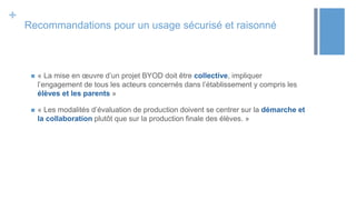 +
Recommandations pour un usage sécurisé et raisonné
 « La mise en œuvre d’un projet BYOD doit être collective, impliquer
l’engagement de tous les acteurs concernés dans l’établissement y compris les
élèves et les parents »
 « Les modalités d’évaluation de production doivent se centrer sur la démarche et
la collaboration plutôt que sur la production finale des élèves. »
 