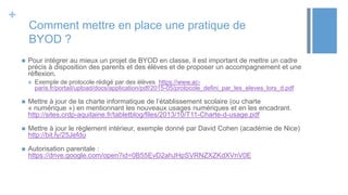+
Comment mettre en place une pratique de
BYOD ?
 Pour intégrer au mieux un projet de BYOD en classe, il est important de mettre un cadre
précis à disposition des parents et des élèves et de proposer un accompagnement et une
réflexion.
 Exemple de protocole rédigé par des élèves https://www.ac-
paris.fr/portail/upload/docs/application/pdf/2015-05/protocole_defini_par_les_eleves_lors_d.pdf
 Mettre à jour de la charte informatique de l’établissement scolaire (ou charte
« numérique ») en mentionnant les nouveaux usages numériques et en les encadrant.
http://sites.crdp-aquitaine.fr/tabletblog/files/2013/10/T11-Charte-d-usage.pdf
 Mettre à jour le règlement intérieur, exemple donné par David Cohen (académie de Nice)
http://bit.ly/25Jefdu
 Autorisation parentale :
https://drive.google.com/open?id=0B55EvD2ahJHpSVRNZXZKdXVnV0E
 