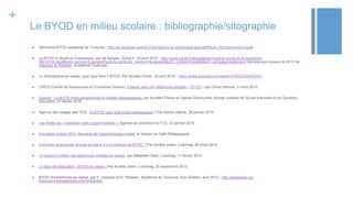 +
Le BYOD en milieu scolaire : bibliographie/sitographie
 Séminiare BYOD académie de Toulouse : http://ac-toulouse.entmip.fr/formations-au-numerique-educatif/ffnum-2015/seminaire-byod/
 Le BYOD à l’école en 5 questions, par Nil Sanyas, ZDnet.fr, 29 avril 2015 - http://www.zdnet.fr/actualites/le-byod-a-l-ecole-en-5-questions-
39818734.htm#&utm_source=ExtensionFactory.com&utm_medium=extension&utm_content=newtab&utm_campaign=extension (renvoie aux travaux de 2013 de
Vasquez et Pélissier, Académie Toulouse)
 Le Smartphone en classe, pour quoi faire ? BYOD, Par Nicolas Olivier, 25 avril 2015 - https://www.youtube.com/watch?v=fUDOqzKwOGY
 CREG (Centre de Ressources en Economie Gestion), Evaluer avec son téléphone portable – BYOD – par Olivier Mondet, 9 mars 2015.
 Dossier : Le BYOD entre perspectives et réalités pédagogiques, par Aurélien Fiévez et Gabriel Dumouchel, dossier conjoint de l’Ecole branchée et de Carrefour
Education, 27 février 2015.
 Agence des usages des TICE. Le BYOD pour quel projet pédagogique ? Par Karine Aillerie, 28 janvier 2015.
 Les limites du « Apportez votre propre matériel », Agence de promotion du FLE, 22 janvier 2015.
 Education mobile 2014, Semaine de l’apprentissage mobile, le dossier du Café Pédagogique.
 Comment argumenter la mise en place d’une politique de BYOD ? Par Aurélie Julien, Ludomag. 26 mars 2014.
 10 raisons d’utiliser les téléphones mobiles en classe, par Sébastien Wart, Ludomag, 11 février 2014.
 Le futur de l’éducation : BYOD en classe ! Par Aurélie Julien, Ludomag, 25 septembre 2013.
 BYOD Smartphones en classe, par F. Vasquez et D. Pélissier, Académie de Toulouse, Eco-Gestion, avril 2013 - http://pedagogie.ac-
toulouse.fr/ecogest/spip.php?article200
 