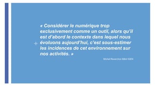+
« Considérer le numérique trop
exclusivement comme un outil, alors qu’il
est d’abord le contexte dans lequel nous
évoluons aujourd’hui, c’est sous-estimer
les incidences de cet environnement sur
nos activités. »
Michel Reverchon Billot IGEN
 