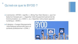 +
Qu’est-ce que le BYOD ?
 L’acronyme « BYOD » signifie « « Bring Your Own Device », que l’on
traduit en français par « « Apportez Votre Equipement personnel de
Communication» ou « AVEC », ou « Apportez votre propre appareil
numérique – AVAN ».
 Il désigne « l'usage d'équipements
informatiques personnels dans un
contexte professionnel » (CNIL )
 