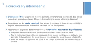 +
Pourquoi s’y intéresser ?
 Croissance offre équipements mobiles (tablette, smartphones), la majorité des élèves
possède un smartphone (avant 40 ans + de smartphone que de téléphone classique)
 Smartphone est le média principal des jeunes (connexion à internet en mobilité) la
majorité des consultations internet des 14-25 se fait sur smartphone
 Répondre aux exigences de la compétence 9 du référentiel des métiers du professorat
 Intégrer les éléments de la culture numérique nécessaires à l'exercice de son métier
 Tirer le meilleur parti des outils, des ressources et des usages numériques, en particulier pour
permettre l'individualisation des apprentissages et développer les apprentissages collaboratifs.
 Aider les élèves à s'approprier les outils et les usages numériques de manière critique et
créative.
 