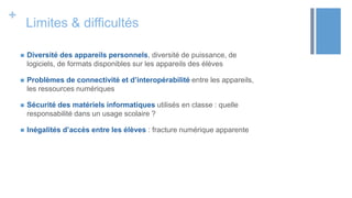 +
Limites & difficultés
 Diversité des appareils personnels, diversité de puissance, de
logiciels, de formats disponibles sur les appareils des élèves
 Problèmes de connectivité et d’interopérabilité entre les appareils,
les ressources numériques
 Sécurité des matériels informatiques utilisés en classe : quelle
responsabilité dans un usage scolaire ?
 Inégalités d’accès entre les élèves : fracture numérique apparente
 