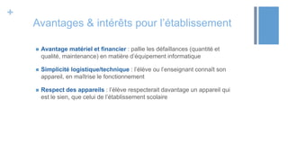 +
Avantages & intérêts pour l’établissement
 Avantage matériel et financier : pallie les défaillances (quantité et
qualité, maintenance) en matière d’équipement informatique
 Simplicité logistique/technique : l’élève ou l’enseignant connaît son
appareil, en maîtrise le fonctionnement
 Respect des appareils : l’élève respecterait davantage un appareil qui
est le sien, que celui de l’établissement scolaire
 
