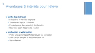 +
Avantages & intérêts pour l’élève
 Méthodes de travail
 Etre acteur et travailler en projet
 Travailler en équipe, collaborer
 Être autonome dans ses choix de résolution
 Nouvelles façon d’apprendre : hacker
 Implication et valorisation
 Porter un jugement positif et constructif sur son action
 Avoir un rôle d’expert et de confiance en soi
 S’auto évaluer
 