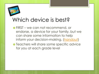 Which device is best?
 FIRST – we can not recommend, or
endorse, a device for your family, but we
can share some information to help
inform your decision-making. (handout)
 Teachers will share some specific advice
for you at each grade level
 
