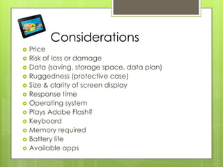 Considerations
 Price
 Risk of loss or damage
 Data (saving, storage space, data plan)
 Ruggedness (protective case)
 Size & clarity of screen display
 Response time
 Operating system
 Plays Adobe Flash?
 Keyboard
 Memory required
 Battery life
 Available apps
 