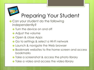 Preparing Your Student
 Can your student do the following
independently?
 Turn the device on and off
 Adjust the volume
 Open & close Apps
 Go to settings & select a Wi-Fi network
 Launch & navigate the Web browser
 Bookmark websites to the home screen and access
bookmarks
 Take a screenshot & access the photo library
 Take a video and access the video library
 