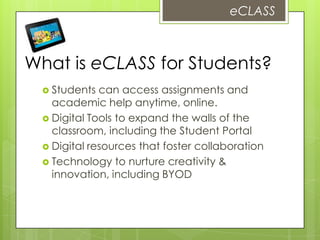 What is eCLASS for Students?
 Students can access assignments and
academic help anytime, online.
 Digital Tools to expand the walls of the
classroom, including the Student Portal
 Digital resources that foster collaboration
 Technology to nurture creativity &
innovation, including BYOD
eCLASS
 