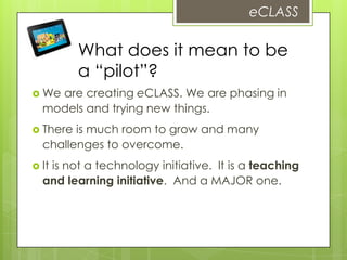  We are creating eCLASS. We are phasing in
models and trying new things.
 There is much room to grow and many
challenges to overcome.
 It is not a technology initiative. It is a teaching
and learning initiative. And a MAJOR one.
eCLASS
What does it mean to be
a “pilot”?
 