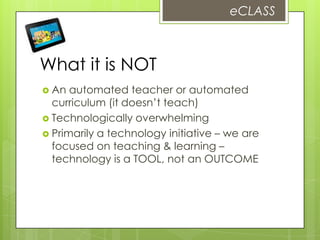 What it is NOT
 An automated teacher or automated
curriculum (it doesn’t teach)
 Technologically overwhelming
 Primarily a technology initiative – we are
focused on teaching & learning –
technology is a TOOL, not an OUTCOME
eCLASS
 