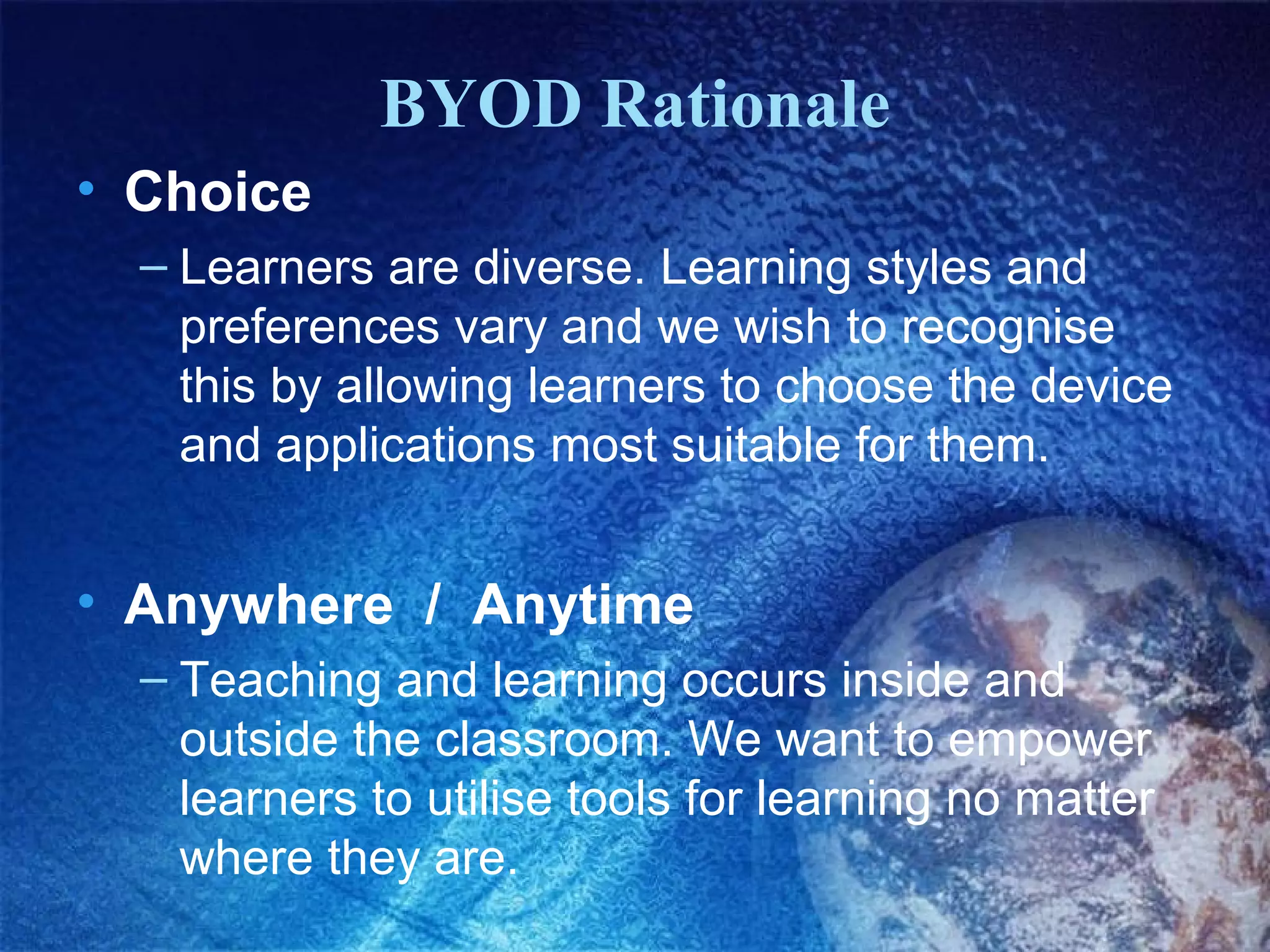BYOD Rationale
• Choice
– Learners are diverse. Learning styles and
preferences vary and we wish to recognise
this by allowing learners to choose the device
and applications most suitable for them.

• Anywhere / Anytime
– Teaching and learning occurs inside and
outside the classroom. We want to empower
learners to utilise tools for learning no matter
where they are.

 