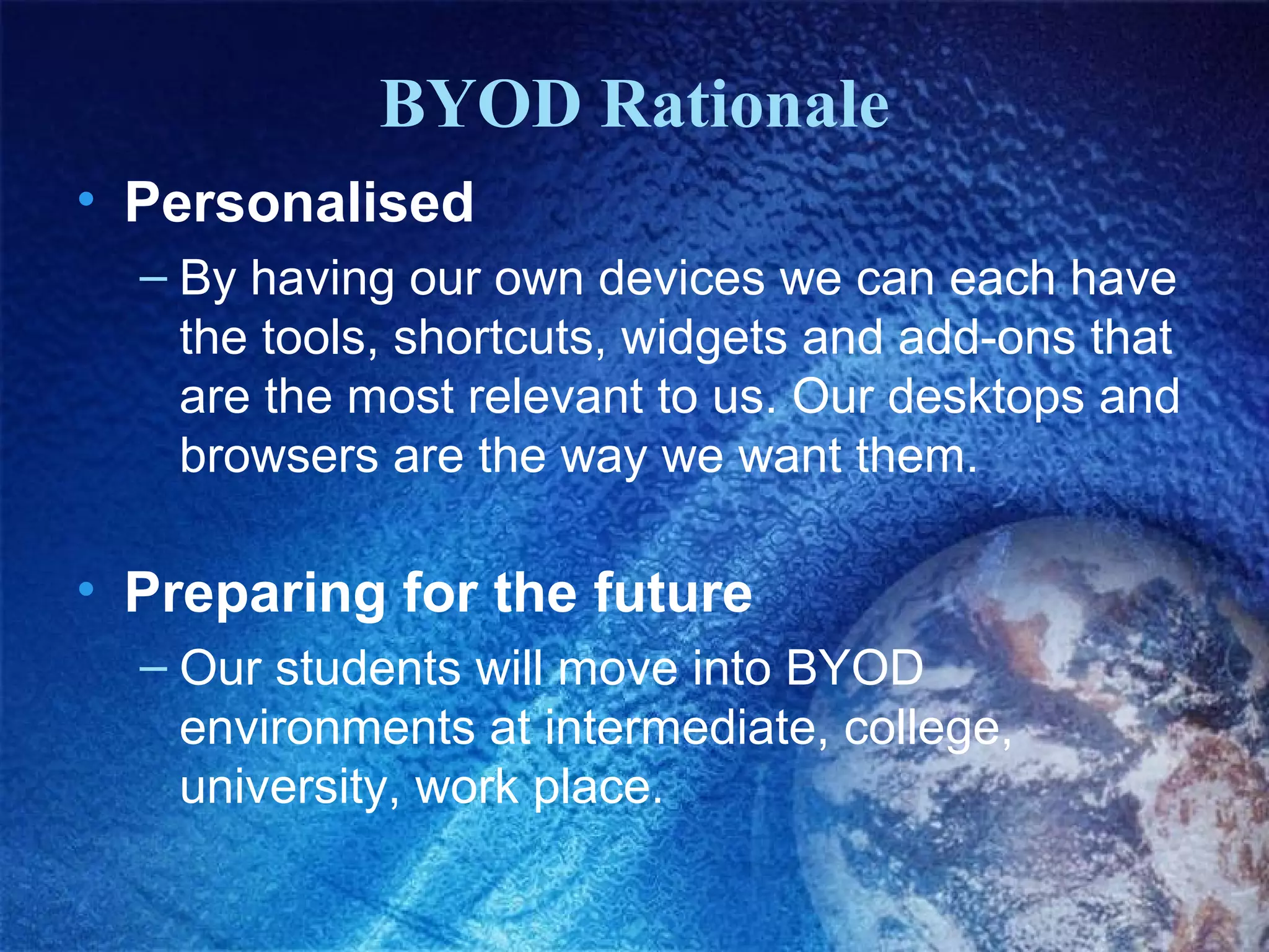 BYOD Rationale
• Personalised
– By having our own devices we can each have
the tools, shortcuts, widgets and add-ons that
are the most relevant to us. Our desktops and
browsers are the way we want them.

• Preparing for the future
– Our students will move into BYOD
environments at intermediate, college,
university, work place.

 