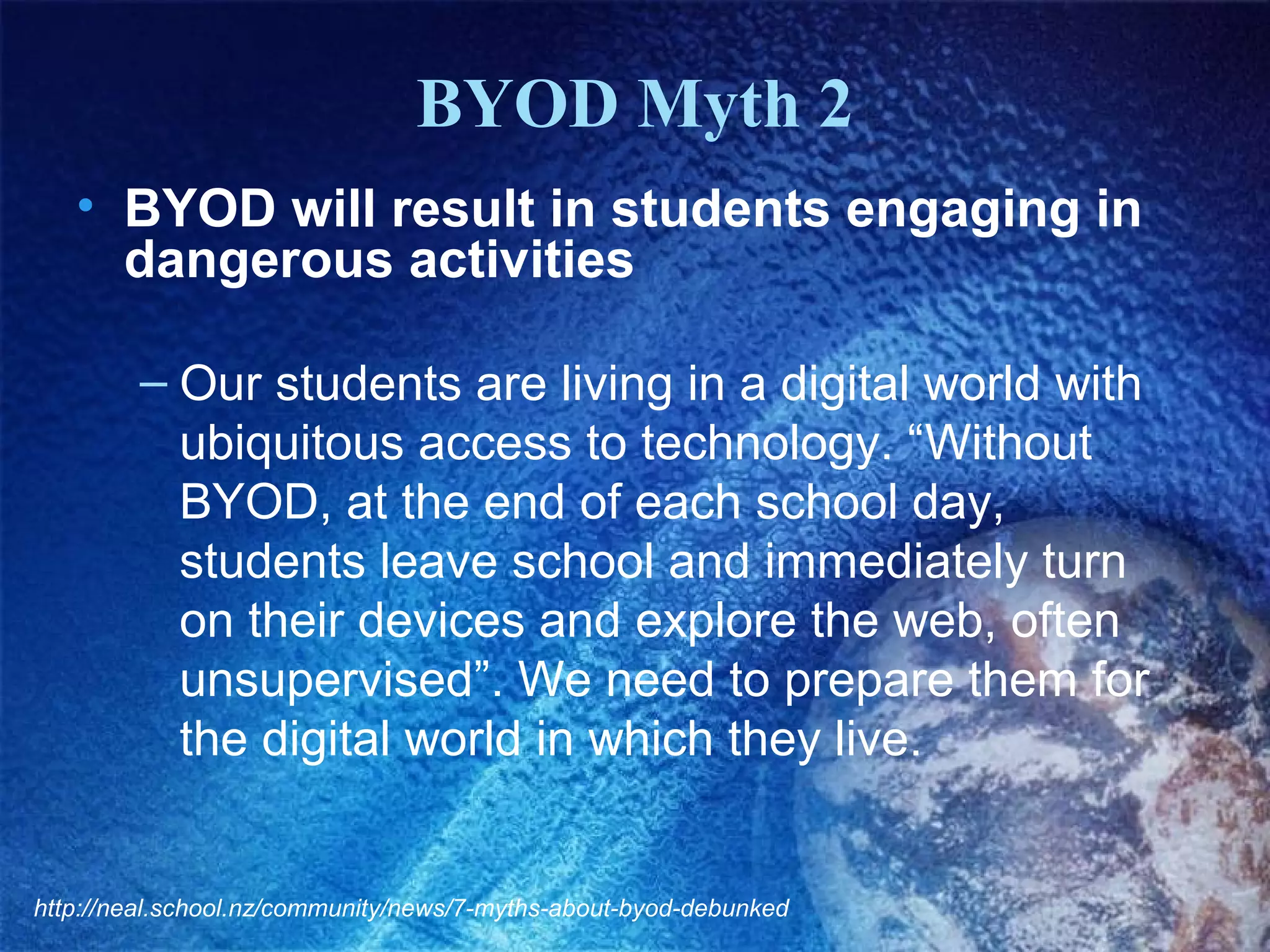 BYOD Myth 2
• BYOD will result in students engaging in
dangerous activities
– Our students are living in a digital world with
ubiquitous access to technology. “Without
BYOD, at the end of each school day,
students leave school and immediately turn
on their devices and explore the web, often
unsupervised”. We need to prepare them for
the digital world in which they live.

http://neal.school.nz/community/news/7-myths-about-byod-debunked

 