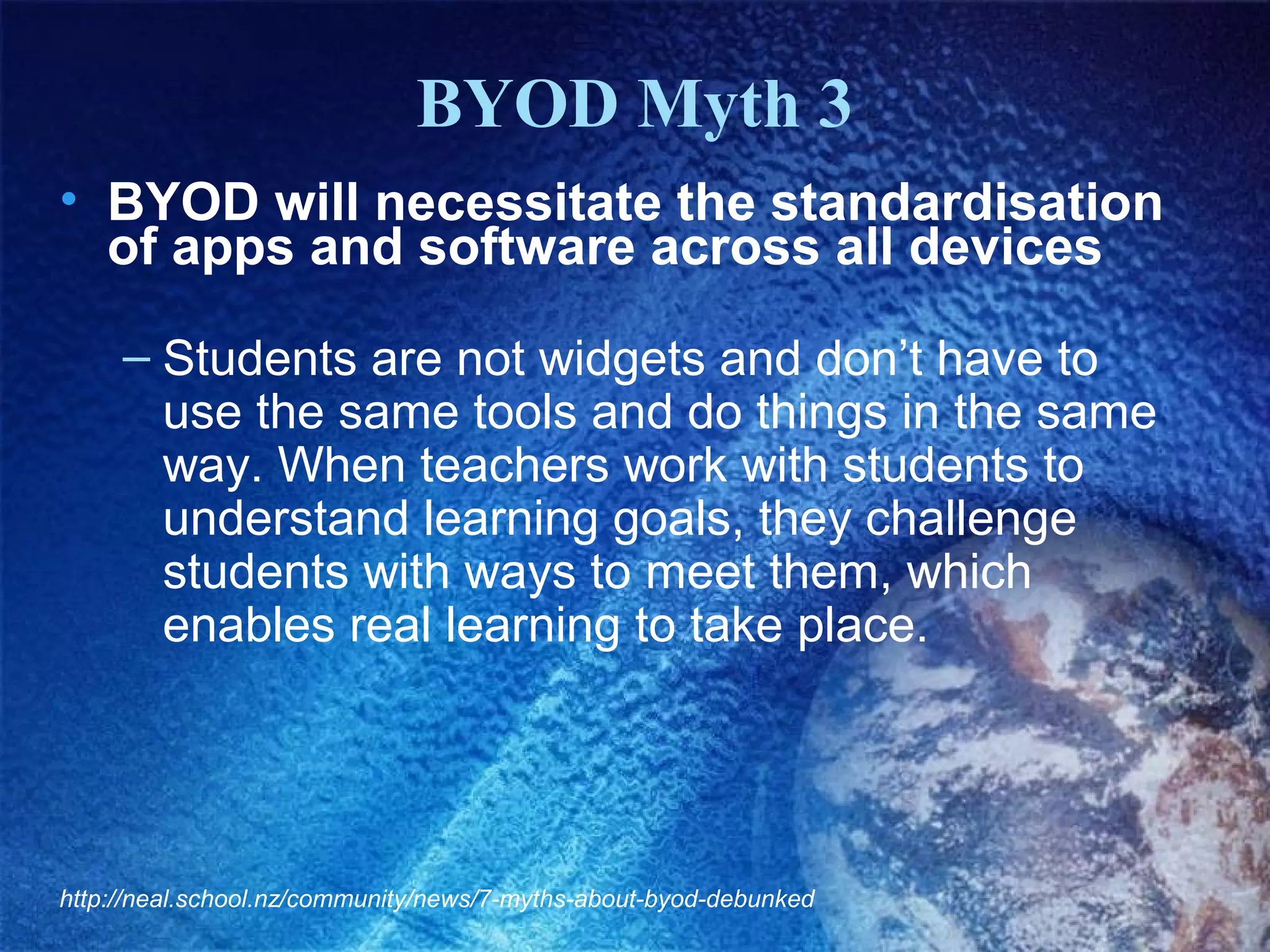 BYOD Myth 3
• BYOD will necessitate the standardisation
of apps and software across all devices
– Students are not widgets and don’t have to
use the same tools and do things in the same
way. When teachers work with students to
understand learning goals, they challenge
students with ways to meet them, which
enables real learning to take place.

http://neal.school.nz/community/news/7-myths-about-byod-debunked

 