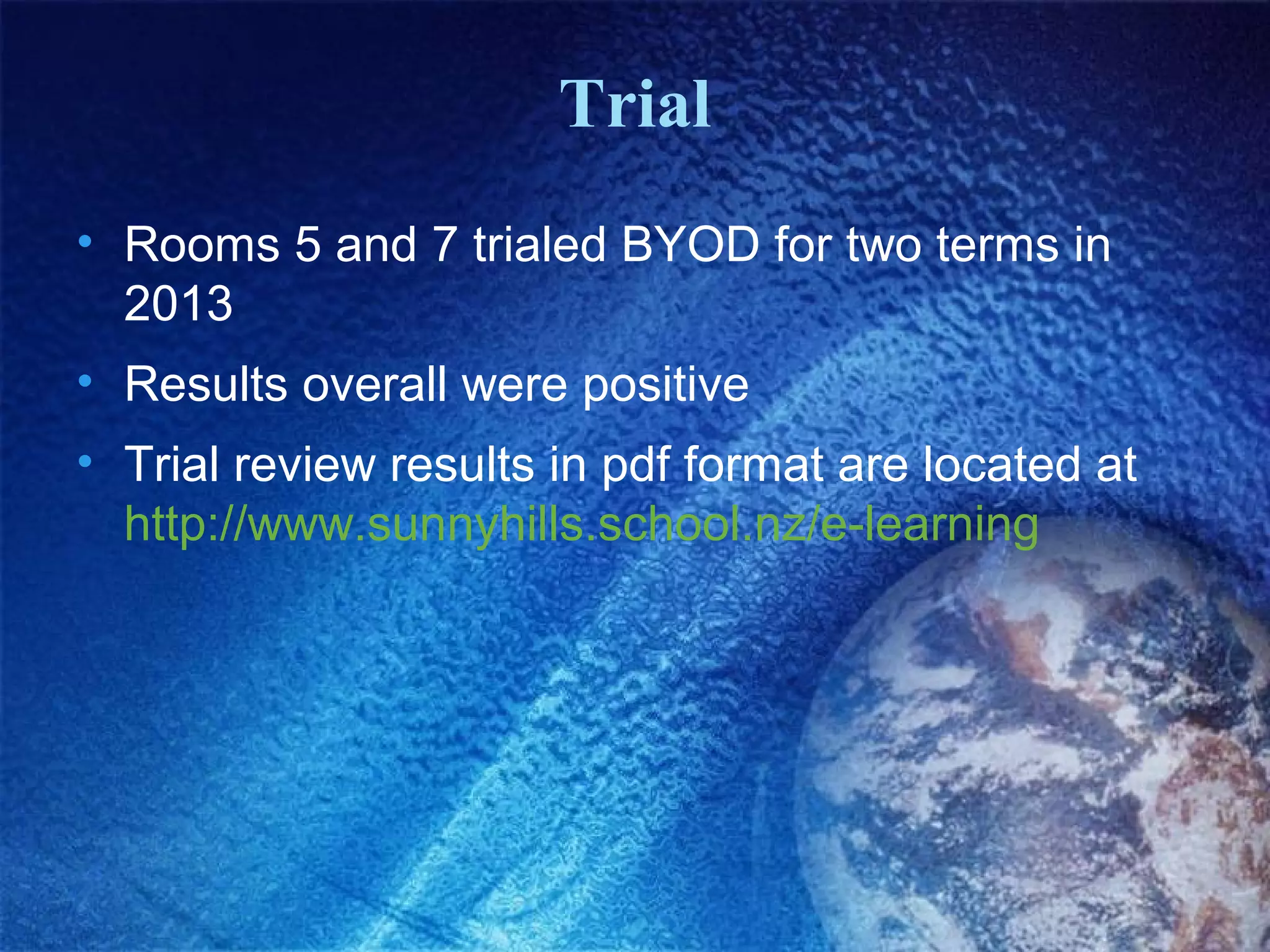 Trial
• Rooms 5 and 7 trialed BYOD for two terms in
2013
• Results overall were positive
• Trial review results in pdf format are located at
http://www.sunnyhills.school.nz/e-learning

 
