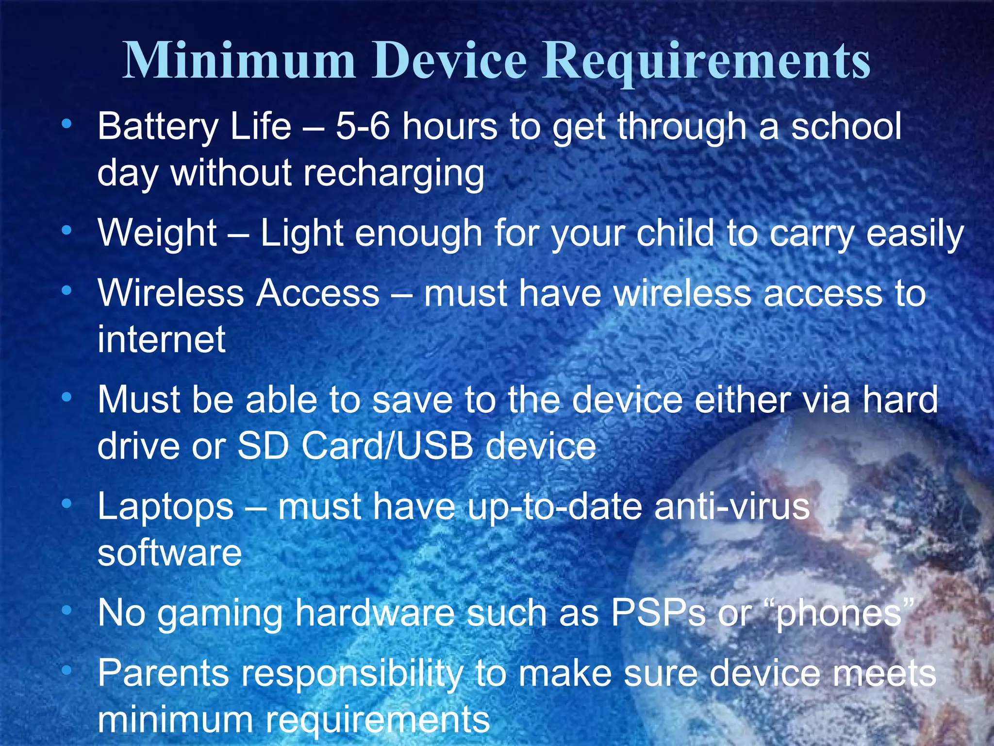 Minimum Device Requirements
• Battery Life – 5-6 hours to get through a school
day without recharging
• Weight – Light enough for your child to carry easily
• Wireless Access – must have wireless access to
internet
• Must be able to save to the device either via hard
drive or SD Card/USB device
• Laptops – must have up-to-date anti-virus
software
• No gaming hardware such as PSPs or “phones”
• Parents responsibility to make sure device meets
minimum requirements

 