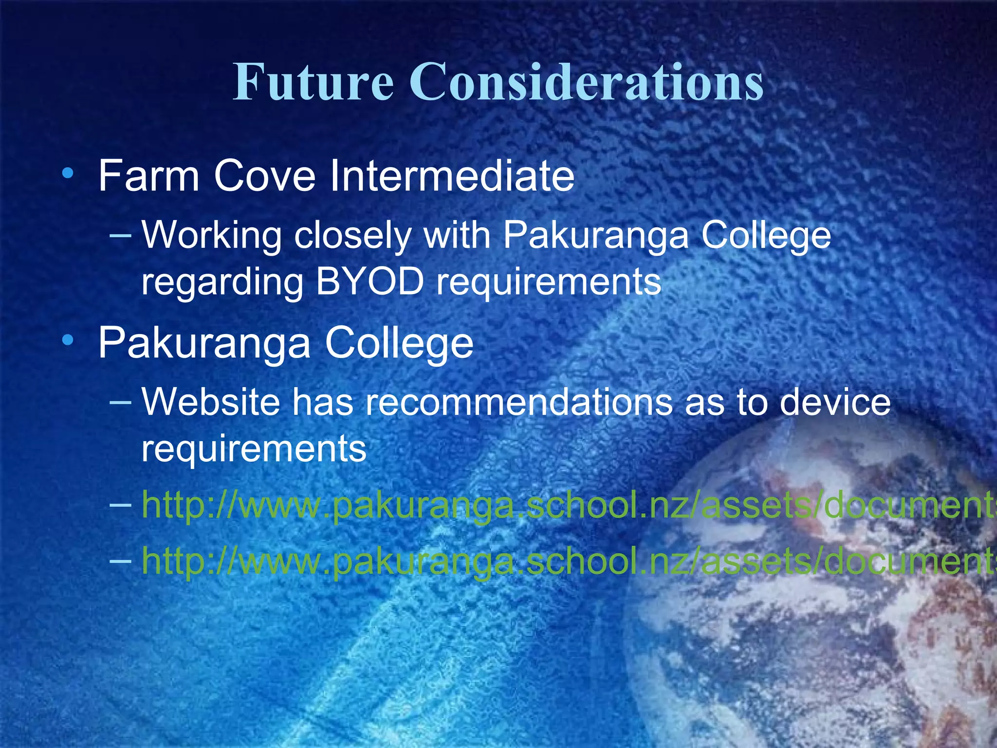 Future Considerations
• Farm Cove Intermediate
– Working closely with Pakuranga College
regarding BYOD requirements

• Pakuranga College

– Website has recommendations as to device
requirements
– http://www.pakuranga.school.nz/assets/documents
– http://www.pakuranga.school.nz/assets/documents

 
