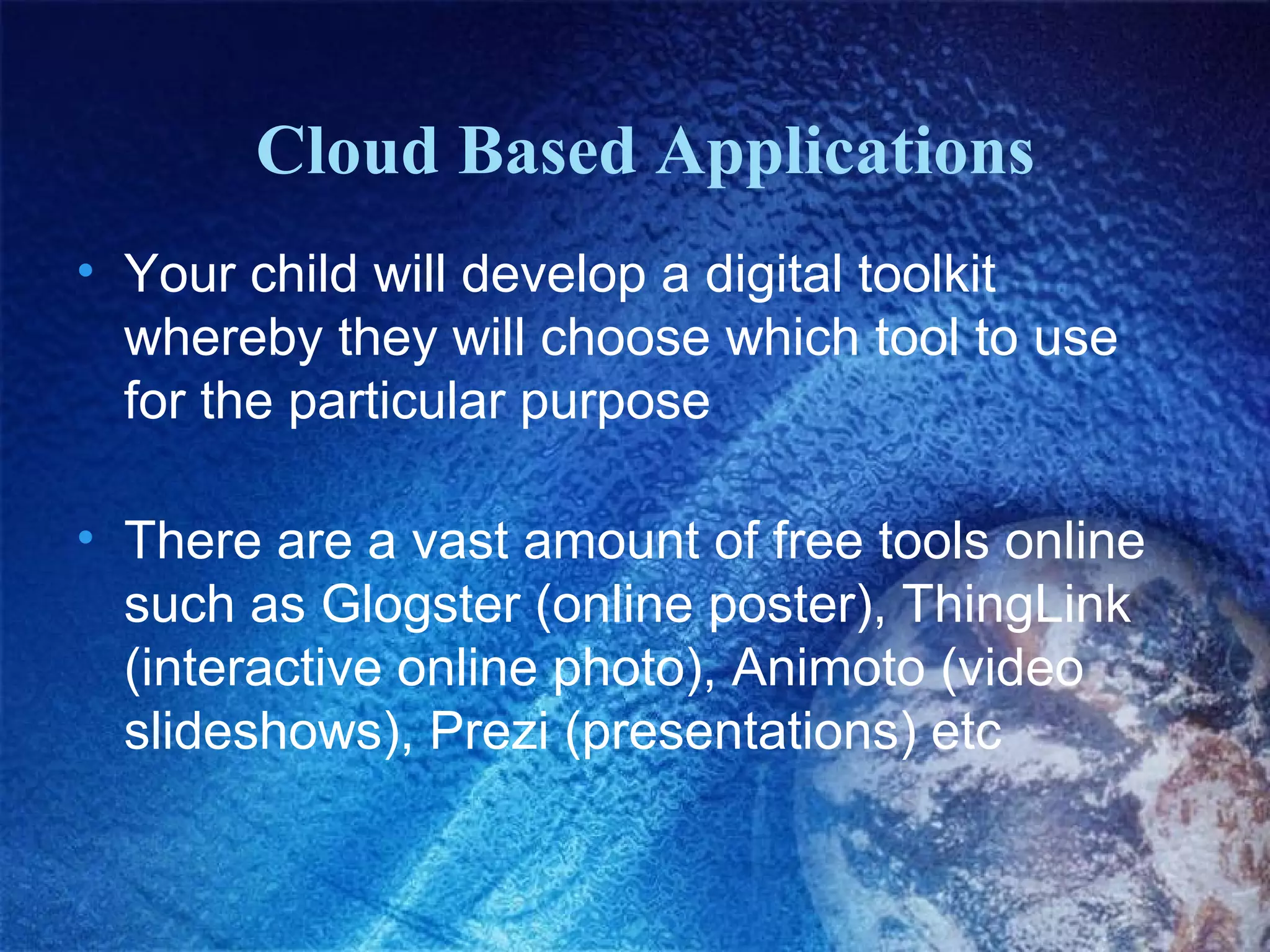 Cloud Based Applications
• Your child will develop a digital toolkit
whereby they will choose which tool to use
for the particular purpose
• There are a vast amount of free tools online
such as Glogster (online poster), ThingLink
(interactive online photo), Animoto (video
slideshows), Prezi (presentations) etc

 