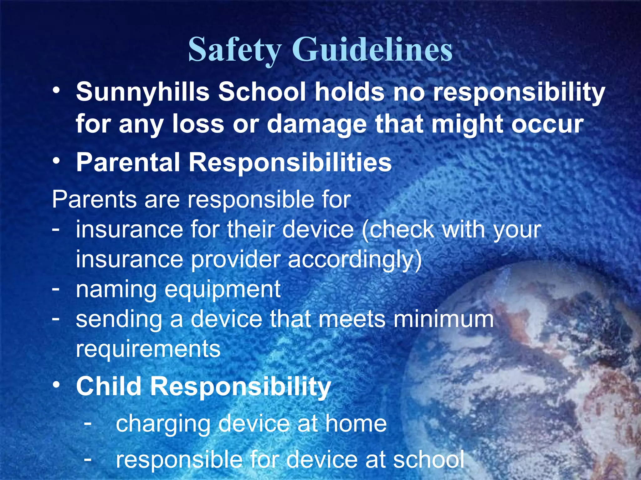 Safety Guidelines
• Sunnyhills School holds no responsibility
for any loss or damage that might occur
• Parental Responsibilities
Parents are responsible for
- insurance for their device (check with your
insurance provider accordingly)
- naming equipment
- sending a device that meets minimum
requirements

• Child Responsibility
- charging device at home
- responsible for device at school

 