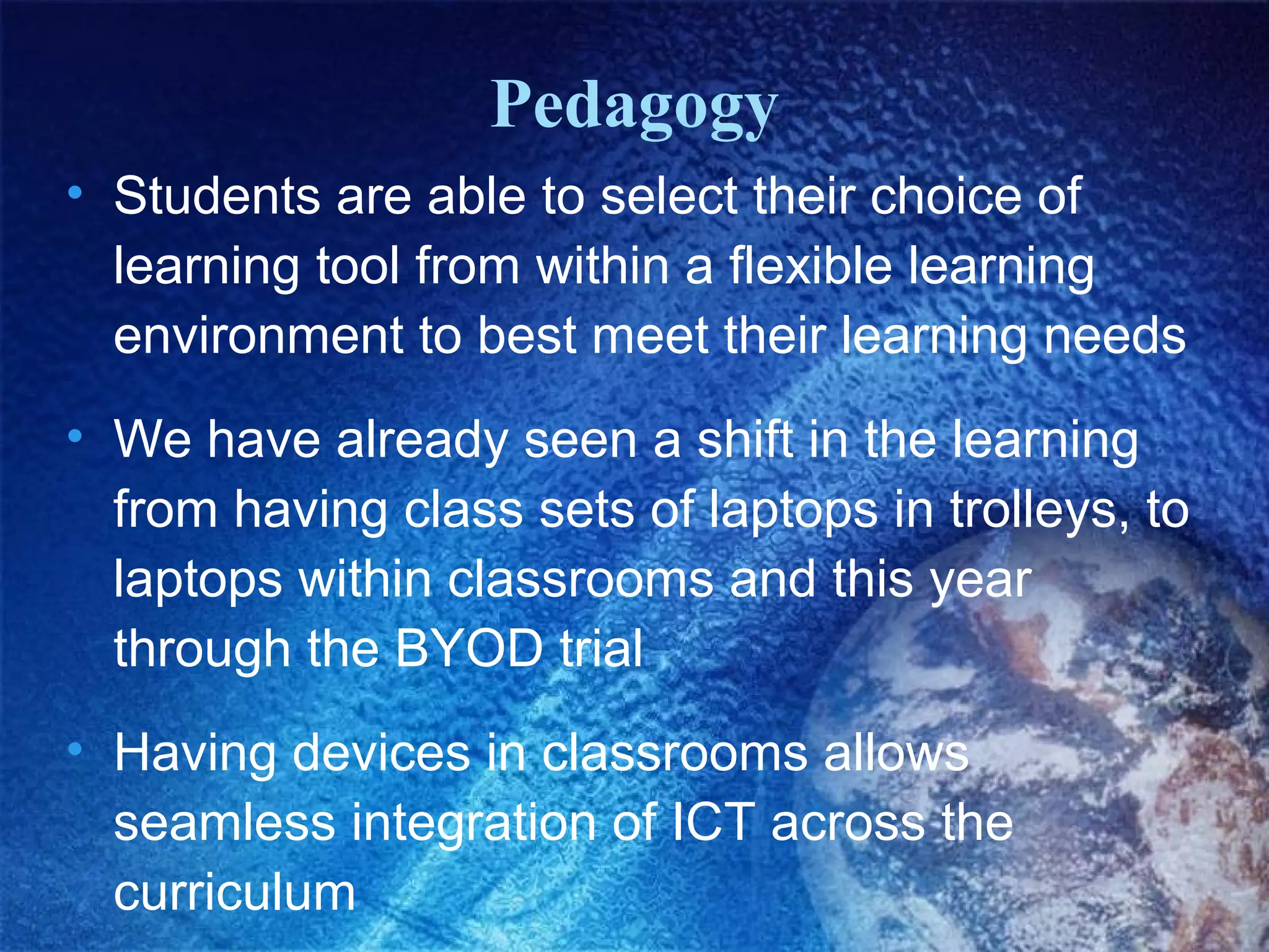 Pedagogy
• Students are able to select their choice of
learning tool from within a flexible learning
environment to best meet their learning needs
• We have already seen a shift in the learning
from having class sets of laptops in trolleys, to
laptops within classrooms and this year
through the BYOD trial
• Having devices in classrooms allows
seamless integration of ICT across the
curriculum

 