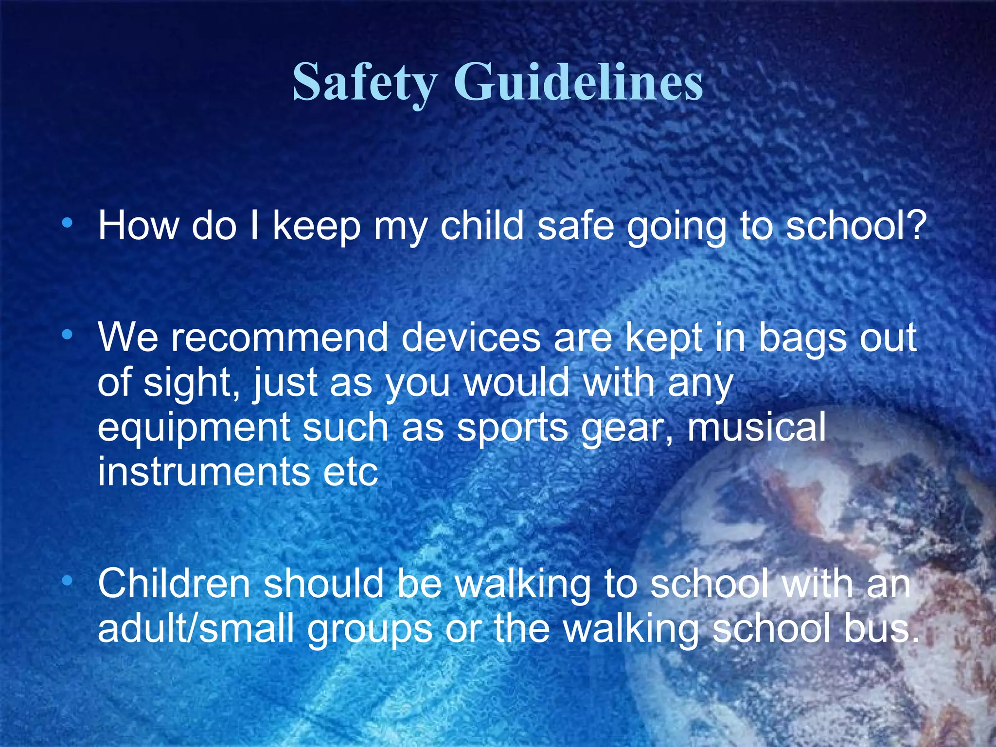Safety Guidelines
• How do I keep my child safe going to school?
• We recommend devices are kept in bags out
of sight, just as you would with any
equipment such as sports gear, musical
instruments etc
• Children should be walking to school with an
adult/small groups or the walking school bus.

 