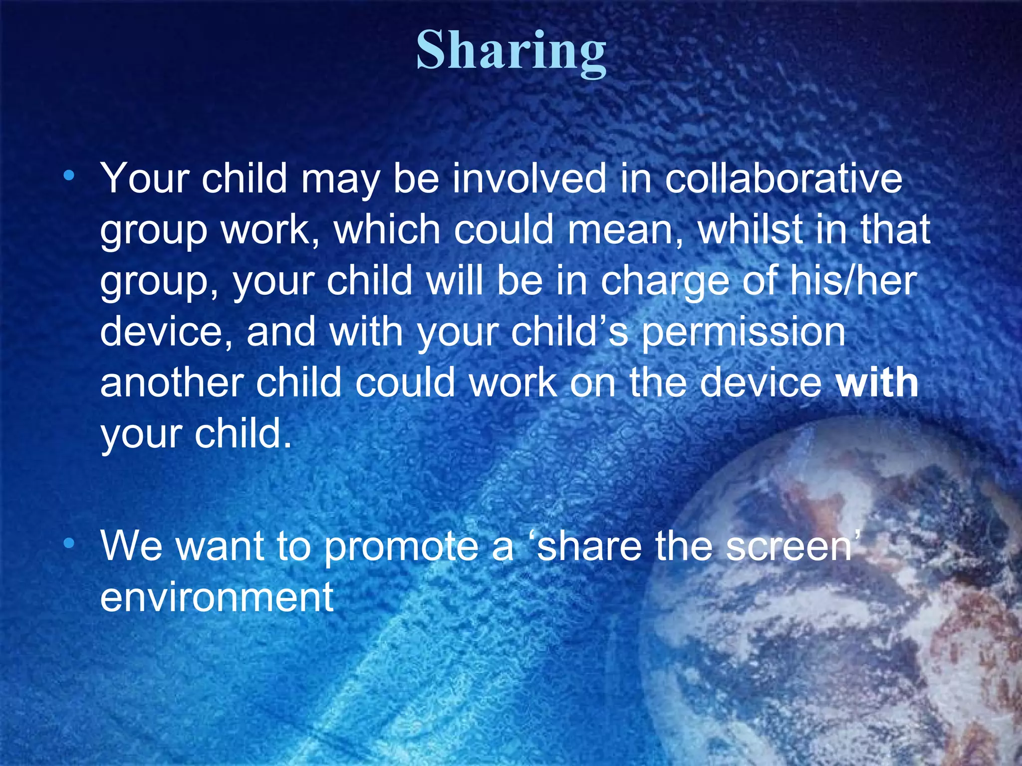 Sharing
• Your child may be involved in collaborative
group work, which could mean, whilst in that
group, your child will be in charge of his/her
device, and with your child’s permission
another child could work on the device with
your child.
• We want to promote a ‘share the screen’
environment

 