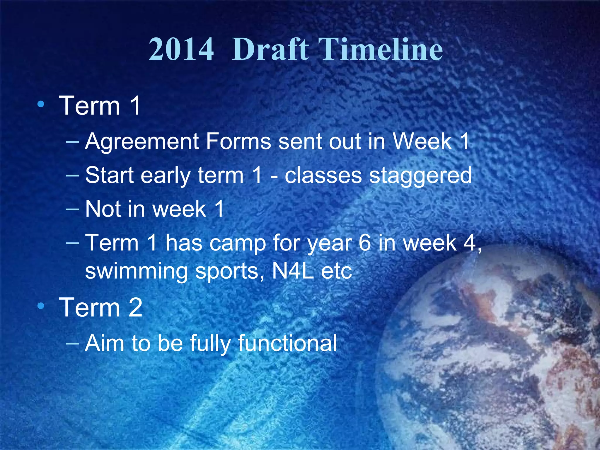2014 Draft Timeline
• Term 1
– Agreement Forms sent out in Week 1
– Start early term 1 - classes staggered
– Not in week 1
– Term 1 has camp for year 6 in week 4,
swimming sports, N4L etc

• Term 2
– Aim to be fully functional

 