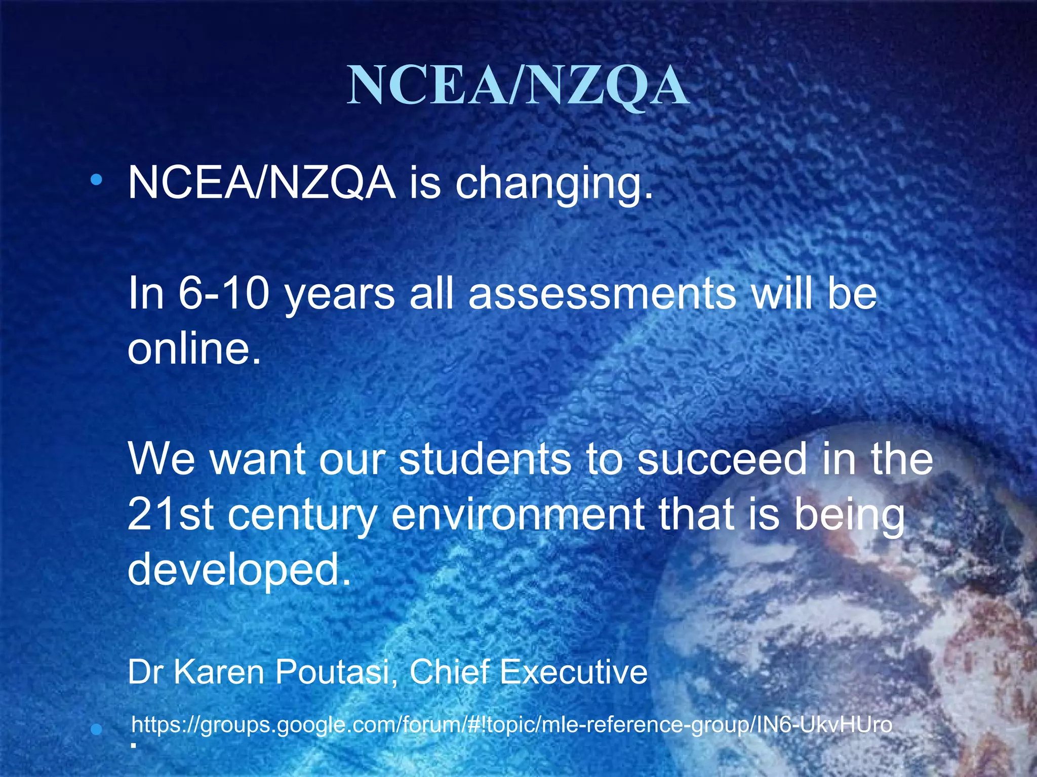 NCEA/NZQA
• NCEA/NZQA is changing.
In 6-10 years all assessments will be
online.
We want our students to succeed in the
21st century environment that is being
developed.
Dr Karen Poutasi, Chief Executive

• .https://groups.google.com/forum/#!topic/mle-reference-group/IN6-UkvHUro

 