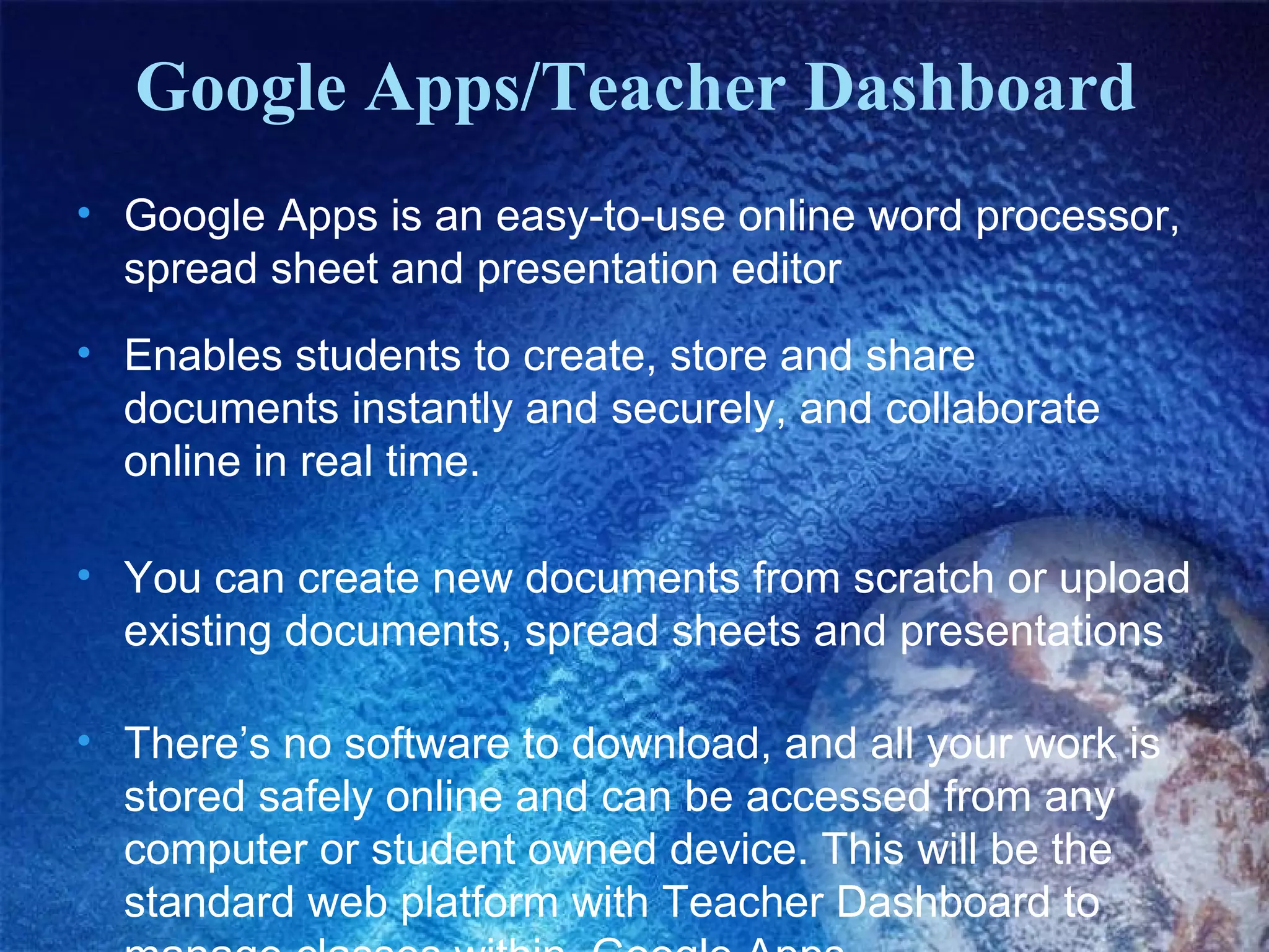 Google Apps/Teacher Dashboard
• Google Apps is an easy-to-use online word processor,
spread sheet and presentation editor
• Enables students to create, store and share
documents instantly and securely, and collaborate
online in real time.
• You can create new documents from scratch or upload
existing documents, spread sheets and presentations
• There’s no software to download, and all your work is
stored safely online and can be accessed from any
computer or student owned device. This will be the
standard web platform with Teacher Dashboard to

 
